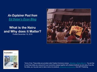 An Explainer Post from
Ed Dolan’s Econ Blog
What is the Nairu
and Why does it Matter?
Posted December 18, 2016
Terms of Use: These slides are provided under Creative Commons License Attribution—Share Alike 3.0 . You are free
to use these slides as a resource for your economics classes together with whatever textbook you are using. If you like
the slides, you may also want to take a look at my textbook, Introduction to Economics, from BVT Publishing.
 