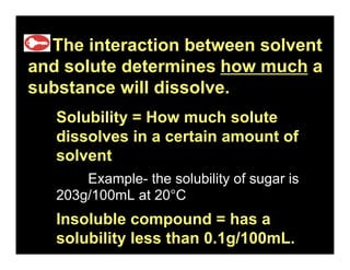 16.1
  The interaction between solvent
and solute determines how much a
substance will dissolve.
   Solubility = How much solute
   dissolves in a certain amount of
   solvent
       Example- the solubility of sugar is
   203g/100mL at 20°C
   Insoluble compound = has a
   solubility less than 0.1g/100mL.
 