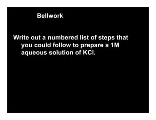 Bellwork


Write out a numbered list of steps that
  you could follow to prepare a 1M
  aqueous solution of KCl.
 