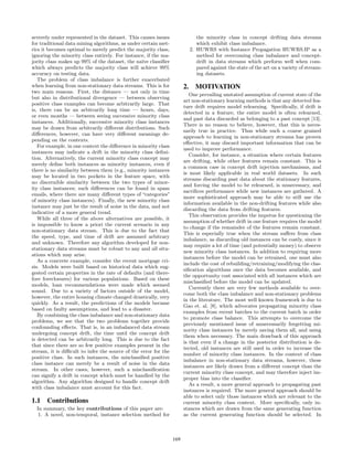 severely under represented in the dataset. This causes issues
for traditional data mining algorithms, as under certain met-
rics it becomes optimal to merely predict the majority class,
ignoring the minority class entirely. For instance, if the ma-
jority class makes up 99% of the dataset, the na¨ıve classiﬁer
which always predicts the majority class will achieve 99%
accuracy on testing data.
The problem of class imbalance is further exacerbated
when learning from non-stationary data streams. This is for
two main reasons. First, the distance — not only in time
but also in distributional divergence — between observing
positive class examples can become arbitrarily large. That
is, there can be an arbitrarily long time — hours, days,
or even months — between seeing successive minority class
instances. Additionally, successive minority class instances
may be drawn from arbitrarily diﬀerent distributions. Such
diﬀerences, however, can have very diﬀerent meanings de-
pending on the contexts.
For example, in one context the diﬀerence in minority class
instances may indicate a drift in the minority class deﬁni-
tion. Alternatively, the current minority class concept may
merely deﬁne both instances as minority instances, even if
there is no similarity between them (e.g., minority instances
may be located in two pockets in the feature space, with
no discernible similarity between the two types of minor-
ity class instances; such diﬀerences can be found in spam
emails, where there are many diﬀerent types of “categories”
of minority class instances). Finally, the new minority class
instance may just be the result of noise in the data, and not
indicative of a more general trend.
While all three of the above alternatives are possible, it
is impossible to know a priori the current scenario in any
non-stationary data stream. This is due to the fact that
the speed, type, and time of drift are assumed arbitrary
and unknown. Therefore any algorithm developed for non-
stationary data streams must be robust to any and all situ-
ations which may arise.
As a concrete example, consider the recent mortgage cri-
sis. Models were built based on historical data which sug-
gested certain properties in the rate of defaults (and there-
fore foreclosures) for various populations. Based on these
models, loan recommendations were made which seemed
sound. Due to a variety of factors outside of the model,
however, the entire housing climate changed drastically, very
quickly. As a result, the predictions of the models became
based on faulty assumptions, and lead to a disaster.
By combining the class imbalance and non-stationary data
problems, we see that the two problems together provide
confounding eﬀects. That is, in an imbalanced data stream
undergoing concept drift, the time until the concept drift
is detected can be arbitrarily long. This is due to the fact
that since there are so few positive examples present in the
stream, it is diﬃcult to infer the source of the error for the
positive class. In such instances, the misclassiﬁed positive
class instance can merely be a result of noise in the data
stream. In other cases, however, such a misclassiﬁcation
can signify a drift in concept which must be handled by the
algorithm. Any algorithm designed to handle concept drift
with class imbalance must account for this fact.
1.1 Contributions
In summary, the key contributions of this paper are:
1. A novel, non-temporal, instance selection method for
the minority class in concept drifting data streams
which exhibit class imbalance.
2. HUWRS with Instance Propagation HUWRS.IP as a
method for overcoming class imbalance and concept-
drift in data streams which perform well when com-
pared against the state of the art on a variety of stream-
ing datasets.
2. MOTIVATION
One prevailing unstated assumption of current state of the
art non-stationary learning methods is that any detected fea-
ture drift requires model relearning. Speciﬁcally, if drift is
detected in a feature, the entire model is often relearned,
and past data discarded as belonging to a past concept [13].
There is no reason to believe, however, that this is neces-
sarily true in practice. Thus while such a coarse grained
approach to learning in non-stationary streams has proven
eﬀective, it may discard important information that can be
used to improve performance.
Consider, for instance, a situation where certain features
are drifting, while other features remain constant. This is
a common case in concept drift injection mechanisms, and
is most likely applicable in real world datasets. In such
streams discarding past data about the stationary features,
and forcing the model to be relearned, is unnecessary, and
sacriﬁces performance while new instances are gathered. A
more sophisticated approach may be able to still use the
information available in the non-drifting features while also
discarding the data from drifting features.
This observation provides the impetus for questioning the
assumption of whether drift in one feature requires the model
to change if the remainder of the features remain constant.
This is especially true when the stream suﬀers from class
imbalance, as discarding old instances can be costly, since it
may require a lot of time (and potentially money) to observe
new minority class instances. In addition to requiring more
instances before the model can be retrained, one must also
include the cost of rebuilding/retraining/modifying the clas-
siﬁcation algorithms once the data becomes available, and
the opportunity cost associated with all instances which are
misclassiﬁed before the model can be updated.
Currently there are very few methods available to over-
come both the class imbalance and non-stationary problems
in the literature. The most well known framework is due to
Gao et. al. [8], which advocates propagating minority class
examples from recent batches to the current batch in order
to promote class balance. This attempts to overcome the
previously mentioned issue of unnecessarily forgetting mi-
nority class instances by merely saving them all, and using
them when necessary. The main drawback of this approach
is that even if a change in the posterior distribution is de-
tected, old instances are still used in order to increase the
number of minority class instances. In the context of class
imbalance in non-stationary data streams, however, these
instances are likely drawn from a diﬀerent concept than the
current minority class concept, and may therefore inject im-
proper bias into the classiﬁer.
As a result, a more general approach to propagating past
instances is required. The more general approach should be
able to select only those instances which are relevant to the
current minority class context. More speciﬁcally, only in-
stances which are drawn from the same generating function
as the current generating function should be selected. In
169
 