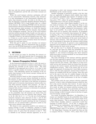 this way, only the current concept deﬁned by the minority
class is strengthened, and the old, out of date concepts are
forgotten.
While the novel instance selection mechanism will aid
in not unnecessarily eliminating minority class instances,
it is also advantageous to not unnecessarily eliminate ma-
jority class instances as well. In order to do this, we em-
ploy the Heuristic Updatable Weighted Random Subspaces
method (HUWRS) [13] to build models only on a subset
of the features. By combining HUWRS with the aforemen-
tioned instance selection mechanisms for propagating minor-
ity class instances when necessary, we retain the majority
class beneﬁts of HUWRS, and the minority class beneﬁts
of the propagation methods. The use of the novel instance
selection method provides further beneﬁt over the na¨ıve in-
stance propagation method, as depending on which features
a classiﬁer is built on, the selected instances may vary. That
is, if there is a cyclic nature in which features drift, the
method will be able to more accurately choose the instances
relevant for each base learner.
With this goal in mind, we now introduce our instance
selection technique. We then demonstrate how to incorpo-
rate it into the HUWRS framework to create HUWRS.IP for
non-stationary environments which exhibit class imbalance.
3. METHOD
In this section we begin by describing the instance se-
lection method. We then describe how to incorporate this
method into the HUWRS framework to create HUWRS.IP.
3.1 Instance Propagation Method
In the framework proposed by Gao et. al [8], the most re-
cent instances were selected to reinforce class balance when
updating the ensemble on the current batch. The main
drawback of the approach due to Gao et. al. is that it only
selects a speciﬁc number of recently seen minority class in-
stances. This inﬂexibility ignores the similarity of the mi-
nority class instance to the current concept, relying only on
its similarity in time.
Selecting instances based on their temporal similarity to
the current batch can pose serious drawbacks in practice.
For instance, in data streams where concept drift occurs of-
ten and suddenly it will result in the selection of instances
which used to be minority class instances, however after con-
cept drift represent majority class instances. In order to
combat this, we must devise a method that does not use
temporal data about an instance to determine its similarity
to the current concept.
We therefore deﬁne an instance selection strategy based
on the probability that old instances are drawn from the
same distribution as the new minority class concept. That
is, let Bt (Mt) for 0 ≤ t ≤ T be the set of all instances
(minority instances only) observed at time t, and B (M)
be the set of all instances (minority instances, respectively)
observed. Instead of merely selecting the last k instances
observed, we can instead build a generative model on the
most recent minority class instances.
We choose to use a generative model in our instance se-
lection strategy as they, by deﬁnition, attempt to model
P(X|Y ), i.e., they attempt to model the likelihood of a given
feature vector X, given that the instance is class Y . This
is valuable in our instance selection approach, as we are
attempting to select only instances drawn from the same
distribution as the current concept.
Another advantage of generative models is the fact that
they are applicable in datasets which exhibit class imbal-
ance, since the probability that instance X belongs to class
Y is P(Y |X) = P(X|Y ) · P(Y ). This normalization by the
class prior, P(Y ), allows the generative model to provide
useful predictions in the face of class imbalance.
Therefore, we train a Na¨ıve Bayes classiﬁer C on the cur-
rent batch of instances BT . One important thing to note
is that if BT contains no minority class instances (which
is not unusual in highly imbalanced environments), build-
ing C is not possible. As a result, for any batches Bi for
which there are no minority class instances, we propagate
the most recent set of minority class instances Mj (where j
is arg maxj |Mj| > 0), to create the hybrid batch Hi. The
classiﬁer C can then be trained on this hybrid batch Hi in
order to learn the distribution of the most recent batch of
minority class instances. Note that this is the most na¨ıve
way of attempting to determine the instances which belong
to the most recent batch. In general a more sophisticated
approach can be employed in order to ensure that the hybrid
batch contains the most recent concept.
We can then use C to classify all minority instances in
M, and only use those for which the probability is above
a threshold. An alternative approach is to use the same
classiﬁer C, but instead of choosing only those instances
which score above a certain threshold, we can instead choose
the k most likely instances.
The main advantage of this instance selection approach
over the na¨ıve approach in general is that it avoids the prob-
lem of determining where the boundary is between the old
concept and the new concept. This allows it to more accu-
rately accrue only instances which are drawn from the same
concept as the current concept, and therefore provide better
classiﬁcation accuracy. This is the reason why we do not
apply the approach of choosing the k most likely instances,
since it, like the na¨ıve approach, assumes that at least k in-
stances are available from the new concept. Since this need
not be the case in the case of a sudden change in the fea-
tures, only selecting instances which are above a threshold
should allow for better performance in the face of sudden
concept drift.
One problem with the pure instance selection approach,
however, is that it relies on ﬁnding instances which are sim-
ilar to the current minority class context. In some cases of
rapid drift, however, such instances may not be available.
As a result, we allow our instance selection strategy to de-
fault to the na¨ıve strategy if no previously seen minority
class instances are propagated. In this way the instance se-
lection strategy is able to remain robust in the face of rapid,
non-reoccurring, concept drift.
As a result, we propose Algorithm 1. In Algorithm 1, in-
stances are classiﬁed based on the probability they belong
to the minority class as deﬁned by the current batch of mi-
nority class instances. This is accomplished via the use of
a Na¨ıve Bayes classiﬁer, which is a generative model that
attempts to model P(X|Y ). To do this, it assumes each
of the features are independent, and computes P(X|Y ) =
i∈features P(Xi|Y ), where P(Xi|Y ) is the probability of
observing feature value Xi for feature i, given the class is
Y . By using Bayes’ theorem, the model can then use this
to compute P(Y |X) = P(X|Y ) · P(Y ), where P(Y ) is the
170
 