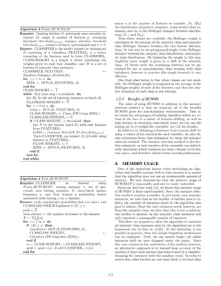 Algorithm 3 Train HUWRS.IP
Require: Training batches B, previously seen minority in-
stances M, range of number of features p, retraining
threshold thresholdretrain, instance selection threshold
thresholdselect, number of bins b, and ensemble size n > 0.
Ensure: CLASSIFIER is the model trained on training set
B consisting of n classiﬁers, FEATURESi is a vector
consisting of the features used to train CLASSIFIERi,
CLASS WEIGHT is a length n vector containing the
weights given to each base classiﬁer, and M is a set of
batches of minority class instances.
CLASSIFIER, FEATURES ←
Random Subspace Method(B0)
for c = 1 to n do
BINSc ← BIN(B0, FEATURESc, b)
end for
CLASS WEIGHT ←
−→
1
while New time step i is available do
Let Mi be the set of minority instances in batch Bi.
CLASSLESS WEIGHT ←
−→
0
for c = 1 to n do
temp ← BIN(Bi, FEATURESc, b)
CLASS WEIGHTc ← Class HW(temp, BINSc)
CLASSLESS WEIGHTc ← 0
if CLASS WEIGHTc < threshold then
Let X be the current batch Bi with only features
from FEATURESc.
toAdd ← Instance Select(X, M, thresholdselect)
Train CLASSIFIERi on dataset Bi toAdd using
features in FEATURESc.
CLASS WEIGHTc ← 1
BINSc ← BIN(Bi, FEATURESc, b)
end if
end for
end while
Algorithm 4 Test HUWRS.IP
Require: CLASSIFIER as learned using
Train HUWRS.IP, testing instance x, set of pre-
viously seen testing instances X, intra-batch update
frequency u, and Test returns a probability vector
associated with testing x on a classiﬁer.
Ensure: probi contains the probability that x is class i, and
CLASSLESS WEIGHTupdated if |X| ≥ u.
prob =
−→
0
num classes ← the number of classes in the dataset.
X ← X {x}
for c = 1 to n do
if |X| ≥ u then
tmp bins ← BIN(X, FEATURESc, b)
CLASSLESS WEIGHTc ←
Classless HW(tmp bins, BINSc)
end if
w ← CLASS WEIGHTc + CLASSLESS WEIGHTc
prob ← prob + (w · Test(CLASSIFIERc, x)/n)
end for
where n is the number of features to consider, D1 (D2)
the distribution of positive (negative, respectively) class in-
stances, and dH is the Hellinger distance between distribu-
tions D1,f and D2,f .
Thus when classes are available, the Hellinger weight is
calculated as the average of the minority class and majority
class Hellinger distance between the two feature distribu-
tions. In this way we are giving equal weight to the Hellinger
distance between the minority class distribution, and major-
ity class distribution. By balancing the weight in this way,
implicitly more weight is given to a shift in the minority
class. In future work the combining function can be op-
timized for use in non-stationary data streams with class
imbalance, however in practice this simple heuristic is very
eﬀective.
One ﬁnal observation is that when classes are not avail-
able, the Hellinger weight is computed as the average of the
Hellinger weights of each of the features, and thus the rela-
tive frequency of each class is not relevant.
3.2.4 Beneﬁts of HUWRS
The value of using HUWRS in addition to the instance
selection method is that we maintain all of the beneﬁts
HUWRS gives for non-stationary environments. That is,
we retain the advantages of building classiﬁers which are ro-
bust in the face of a subset of features drifting, as well as
high latency in obtaining class labels (since we can use the
testing set to re-weight the ensemble, see [13] for details).
In addition to obtaining robustness from concept drift by
using a subset of the features for each classiﬁer, we also ob-
tain robustness from class imbalance by using the instance
selection method. The instance selection method is also fur-
ther enhanced, as each member of the ensemble can individ-
ually determine which instances are most relevant in its fea-
ture space, and therefore obtain better overall performance.
4. MEMORY USAGE
One of the important factors when developing an algo-
rithm that handles concept drift in data streams is to ensure
that the algorithm does not use an unreasonable amount of
memory. We now demonstrate that the memory usage of
HUWRS.IP is reasonable, and can be easily controlled.
From our previous work [13], we know that memory usage
of HUWRS is ﬁnite and bounded. Since the instance selec-
tion method requires a number of previously seen minority
instances, we note that as the number of batches goes to in-
ﬁnity, the number of instances saved by the algorithm also
goes to inﬁnity. Since the only instances saved, however, are
from the minority class, we note that this is not a substan-
tial burden in general, as the minority class instances will
only represent a manageable number of instances.
Therefore, we propose to allow the algorithm to maintain
all minority class instances seen by the algorithm (as in the
framework due to Gao et. al.[8]). If this limitation is not
possible in practice, then two simple forgetting mechanisms
can be employed. First, we can merely forget the oldest
instances until we have dropped under the quota. Since
this runs counter to the motivation of the method, however,
an alternative approach is to instead keep a count of the
number of times each instance has been reused by a classiﬁer,
dropping the instances with the smallest count. In order to
ensure that older batches are not more likely to be kept than
172
 
