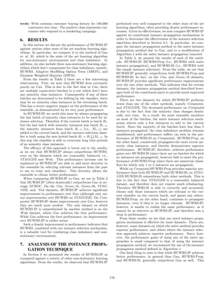 wrds: Wrds contains customer buying history for 100,000
customers over time. The positive class represents cus-
tomers who respond to a marketing campaign.
6. RESULTS
In this section we discuss the performance of HUWRS.IP
against various other state of the art machine learning algo-
rithms. In particular, we compare it to the method of Gao
et. al. [8], which is the state of the art learning algorithm
for non-stationary environments and class imbalance. In
addition, we also include three non-stationary learning algo-
rithms which don’t compensate for class imbalance, namely:
HUWRS, Adaptive Hoeﬀding Option Trees (AHOT), and
Dynamic Weighted Majority (DWM).
From the results in Table 2 there are a few interesting
observations. First, we note that HUWRS does extremely
poorly on Can. This is due to the fact that in Can, there
are multiple consecutive batches in a row which don’t have
any minority class instances. Consequently if any of these
batches are determined to be drifting by the classiﬁer, there
may be no minority class instances in the retraining batch.
This has a severe negative impact on the performance of the
ensemble, as demonstrated by its very poor performance.
In HUWRS.IP, we avoid this issue by always propagating
the last batch of minority class instances to be used for in-
stance selection. Therefore if the current batch is batch Bi,
but the last batch with minority instances was batch Bi−5,
the minority instances from batch Bi−5 (i.e., Mi−5) are
added to the current batch, and the instance selection classi-
ﬁer is built using the new hybrid batch Hi = Bi Mi−5. In
this way the classiﬁer is able to overcome long time periods
of no minority class instances.
The eﬃcacy of this approach is borne out in the results,
as we see that HUWRS.IP always outperforms HUWRS,
even on the datasets which are reasonably balanced, i.e.,
STAGGER and Wrds. This performance increase can be
explained as HUWRS.IP are able to add more diversity to
the ensemble by selecting relevant instances from the past
to use to train new classiﬁers. This diversity allows the
ensemble to obtain better performance.
When comparing HUWRS.IP to Gao, we see in Table 2
that HUWRS.IP (often drastically) outperforms Gao in av-
erage AUROC. On the Can, Ozone 1h, Ozone 8h, STAG-
GER, and, Text datasets, HUWRS.IP achieves signiﬁcant
improvements in performance over Gao (although only mi-
nor improvements over HUWRS on STAGGER). On Com-
pustat, HUWRS.IP shows improvements over Gao, however
they are much more modest. The only dataset on which
HUWRS.IP is outperformed by another method is on the
Wrds dataset, where Gao achieves the best performance.
While Gao achieves the best performance, its improvement
over HUWRS.IP is rather minor.
Such a drastic improvement in performance indicates that
HUWRS, combined with our instance selection mechanism,
is a valuable tool for combating class imbalance and non-
stationary environments.
7. ANALYSIS OF THE INSTANCE PROPA-
GATION TECHNIQUE
In Section 6 we presented the results of HUWRS.IP as
compared against a variety of other non-stationary learning
algorithms. From the results, we observed that HUWRS.IP
performed very well compared to the other state of the art
learning algorithms, often providing drastic performance in-
creases. Given its eﬀectiveness, we now compare HUWRS.IP
against its constituent instance propagation mechanisms in
order to determine the eﬀectiveness of the instance selection
algorithm described in Section 3.1. In particular, we com-
pare the instance propagation method to the na¨ıve instance
propagation method due to Gao, and to a modiﬁcation of
Algorithm 1 with the na¨ıve instance propagation removed.
In Table 3, we present the results of each of the meth-
ods: HUWRS.IP, HUWRS.Prop (i.e., HUWRS with na¨ıve
instance propagation), and HUWRS.IS (i.e., HUWRS with
the simple instance selection). From the table, we see that
HUWRS.IP generally outperforms both HUWRS.Prop and
HUWRS.IS. In fact, on the Can, and Ozone 1h datasets,
HUWRS.IP provides signiﬁcant performance improvements
over the two other methods. This indicates that for certain
datasets, the instance propagation method described lever-
ages both of the constituent parts to provide much improved
performance.
There are two datasets for which HUWRS.IP performs
worse than one of the other methods, namely Compustat,
and STAGGER. The decreased performance on Compustat
is due to the fact that the minority class changes drasti-
cally over time. As a result, for most ensemble members
on most of the batches, the na¨ıve instance selection mech-
anism selects only a few instances to add to the current
batch. Since the majority of the batches have less than 5
instances propagated, the class imbalance problem remains
unaddressed, and performance suﬀers (as seen in the per-
formance of HUWRS.IS on Compustat). HUWRS.Prop, on
the other hand, consistently propagates the most recent mi-
nority class instances, and thereby demonstrates superior
performance. HUWRS.IP, therefore, achieves performance
gains over HUWRS.IS (since there are no batches for which
no instances are propagated), however fails to meet the per-
formance of HUWRS.Prop (since there are numerous classi-
ﬁers for which only 1 or 2 instances are propagated).
While on Compustat HUWRS.Prop provides superior per-
formance than both HUWRS.IP and HUWRS.IS, on STAG-
GER HUWRS.IS outperforms both other methods. This is
due to the fact that STAGGER is a reasonably balanced
dataset, and therefore does not require much rebalancing.
Therefore HUWRS.IS is able to correctly and accurately
choose only those instances which are relevant to the cur-
rent classiﬁer on the current batch, and ignore any others.
HUWRS.Prop, on the other hand, continues to propagate
instances, even if they’re no longer relevant. HUWRS.IP,
however, is unable to realize the same performance, as it
cannot be as selective as HUWRS.IP, and therefore sees a
drop in performance.
From these results, we see that our novel instance propa-
gation mechanism is eﬀective for most datasets. There are,
however, some datasets on which the na¨ıve method provides
superior performance, and others where the instance selec-
tion approach achieves superior performance. Since, how-
ever, the performance gains of using any of the na¨ıve ap-
proaches is small compared to that of using the instance
propagation method, we recommend the use of the:instance
propagation method deﬁned in Algorithm 1.
One ﬁnal thing to note is that while HUWRS.IP achieves
better performance, in general than Gao, HUWRS.Prop,
and HUWRS.IS, generally outperform Gao as well. This
174
 