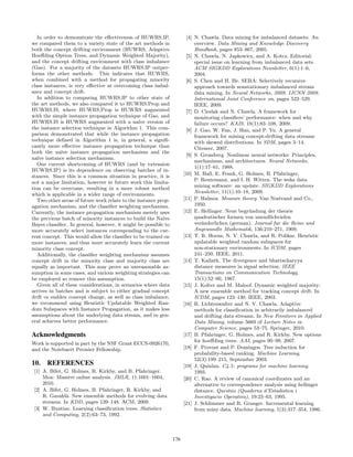 In order to demonstrate the eﬀectiveness of HUWRS.IP,
we compared them to a variety state of the art methods in
both the concept drifting environment (HUWRS, Adaptive
Hoeﬀding Option Trees, and Dynamic Weighted Majority),
and the concept drifting environment with class imbalance
(Gao). For a majority of the datasets HUWRS.IP outper-
forms the other methods. This indicates that HUWRS,
when combined with a method for propagating minority
class instances, is very eﬀective at overcoming class imbal-
ance and concept drift.
In addition to comparing HUWRS.IP to other state of
the art methods, we also compared it to HUWRS.Prop and
HUWRS.IS, where HUWRS.Prop is HUWRS augmented
with the simple instance propagation technique of Gao, and
HUWRS.IS is HUWRS augmented with a na¨ıve version of
the instance selection technique in Algorithm 1. This com-
parison demonstrated that while the instance propagation
technique deﬁned in Algorithm 1 is, in general, a signiﬁ-
cantly more eﬀective instance propagation technique than
both the na¨ıve instance propagation mechanism and the
na¨ıve instance selection mechanism.
One current shortcoming of HUWRS (and by extension
HUWRS.IP) is its dependence on observing batches of in-
stances. Since this is a common situation in practice, it is
not a major limitation, however in future work this limita-
tion can be overcome, resulting in a more robust method
which is applicable in a wider range of environments.
Two other areas of future work relate to the instance prop-
agation mechanism, and the classiﬁer weighting mechanism.
Currently, the instance propagation mechanism merely uses
the previous batch of minority instances to build the Na¨ıve
Bayes classiﬁer. In general, however, it might be possible to
more accurately select instances corresponding to the cur-
rent concept. This would allow the classiﬁer to be trained on
more instances, and thus more accurately learn the current
minority class concept.
Additionally, the classiﬁer weighting mechanism assumes
concept drift in the minority class and majority class are
equally as important. This may prove an unreasonable as-
sumption in some cases, and various weighting strategies can
be employed so remove this assumption.
Given all of these considerations, in scenarios where data
arrives in batches and is subject to either gradual concept
drift or sudden concept change, as well as class imbalance,
we recommend using Heuristic Updatable Weighted Ran-
dom Subspaces with Instance Propagation, as it makes less
assumptions about the underlying data stream, and in gen-
eral achieves better performance.
Acknowledgments
Work is supported in part by the NSF Grant ECCS-0926170,
and the Notebaert Premier Fellowship.
10. REFERENCES
[1] A. Bifet, G. Holmes, R. Kirkby, and B. Pfahringer.
Moa: Massive online analysis. JMLR, 11:1601–1604,
2010.
[2] A. Bifet, G. Holmes, B. Pfahringer, R. Kirkby, and
R. Gavald`a. New ensemble methods for evolving data
streams. In KDD, pages 139–148. ACM, 2009.
[3] W. Buntine. Learning classiﬁcation trees. Statistics
and Computing, 2(2):63–73, 1992.
[4] N. Chawla. Data mining for imbalanced datasets: An
overview. Data Mining and Knowledge Discovery
Handbook, pages 853–867, 2005.
[5] N. Chawla, N. Japkowicz, and A. Kotcz. Editorial:
special issue on learning from imbalanced data sets.
ACM SIGKDD Explorations Newsletter, 6(1):1–6,
2004.
[6] S. Chen and H. He. SERA: Selectively recursive
approach towards nonstationary imbalanced stream
data mining. In Neural Networks, 2009. IJCNN 2009.
International Joint Conference on, pages 522–529.
IEEE, 2009.
[7] D. Cieslak and N. Chawla. A framework for
monitoring classiﬁers’ performance: when and why
failure occurs? KAIS, 18(1):83–108, 2009.
[8] J. Gao, W. Fan, J. Han, and P. Yu. A general
framework for mining concept-drifting data streams
with skewed distributions. In SDM, pages 3–14.
Citeseer, 2007.
[9] S. Grossberg. Nonlinear neural networks: Principles,
mechanisms, and architectures. Neural Networks,
1(1):17–61, 1988.
[10] M. Hall, E. Frank, G. Holmes, B. Pfahringer,
P. Reutemann, and I. H. Witten. The weka data
mining software: an update. SIGKDD Explorations
Newsletter, 11(1):10–18, 2009.
[11] P. Halmos. Measure theory. Van Nostrand and Co.,
1950.
[12] E. Hellinger. Neue begr¨undung der theorie
quadratischer formen von unendlichvielen
ver¨anderlichen (german). Journal fur die Reine und
Angewandte Mathematik, 136:210–271, 1909.
[13] T. R. Hoens, N. V. Chawla, and R. Polikar. Heuristic
updatable weighted random subspaces for
non-stationary environments. In ICDM, pages
241–250. IEEE, 2011.
[14] T. Kailath. The divergence and bhattacharyya
distance measures in signal selection. IEEE
Transactions on Communication Technology,
15(1):52–60, 1967.
[15] J. Kolter and M. Maloof. Dynamic weighted majority:
A new ensemble method for tracking concept drift. In
ICDM, pages 123–130. IEEE, 2003.
[16] R. Lichtenwalter and N. V. Chawla. Adaptive
methods for classiﬁcation in arbitrarily imbalanced
and drifting data streams. In New Frontiers in Applied
Data Mining, volume 5669 of Lecture Notes in
Computer Science, pages 53–75. Springer, 2010.
[17] B. Pfahringer, G. Holmes, and R. Kirkby. New options
for hoeﬀding trees. AAI, pages 90–99, 2007.
[18] F. Provost and P. Domingos. Tree induction for
probability-based ranking. Machine Learning,
52(3):199–215, September 2003.
[19] J. Quinlan. C4.5: programs for machine learning.
1993.
[20] C. Rao. A review of canonical coordinates and an
alternative to correspondence analysis using hellinger
distance. Questiio (Quaderns d’Estadistica i
Investigacio Operativa), 19:23–63, 1995.
[21] J. Schlimmer and R. Granger. Incremental learning
from noisy data. Machine learning, 1(3):317–354, 1986.
176
 