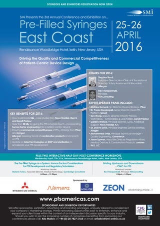 KEY BENEFITS FOR 2016:
• How to eliminate E&L – case studies from Novo Nordisk, Merck
and Sanofi Pasteur
• Hear from Eli Lilly on giving the PFS a human touch – incorporating
human factor engineering into a patient-centric device
• Ensuring commercial competitiveness of PFS – strategy from Pfizer
and Amgen
• Allergan assessing trends of combination products and impacts
on PFS
• Update on latest technologies on COP and sterilization to
accelerate your PFS development
SMi Presents the 3rd Annual Conference and Exhibition on...
PLUS TWO INTERACTIVE HALF-DAY POST-CONFERENCE WORKSHOPS
Wednesday April 27th 2016, Renaissance Woodbridge Hotel, Iselin, New Jersey, USA
25-26
APRIL
2016
Pre-Filled Syringes
East Coast
www.pfsamericas.com
The Pre-Filled Syringe as a System: Human Factors Considerations
for PFS Development and Regulatory Submission
Workshop Leader:
Melanie Turieo, Associate Director, Medical Technology, Cambridge Consultants
8.30am – 12.30pm
Briding Upstream and Downstream
- CMC for PFS
Workshop Leader:
Ravi Harapanhalli, Principal, FDAConsulting
1.30pm – 5.30pm
CHAIRS FOR 2016:
Stephen Barat,
Executive Director, Non-Clinical & Translational
Sciences, Safety Assessment & Bioanalysis,
Allergan
Ravi Harapanhalli,
Principal,
FDAConsulting
EXPERT SPEAKER PANEL INCLUDE:
• Mathias Romack, Snr Director, Device Strategy, Pfizer
• Dr. Paolo Mangiagalli, Senior Director, Head PFS
Platform, Sanofi
• Ken Wong, Deputy Director, MTech/ Process
Technology – Extractables & Leachables, Sanofi Pasteur
• Carsten Worsoe, Principal Scientist, CMC Analytical
Support, Novo Nordisk A/S
• Dr. Shawn Davis, Principal Engineer, Device Strategy,
Amgen
• Mohammed Umar, Principal Technical Manager –
Quality Engineering, Genentech
• Jason Lipman, Associate Director, Regulatory Affairs,
Medical Devices & Combination Products, Janssen
R&D, LLC
SPONSORS AND EXHIBITORS REGISTRATION NOW OPEN
Sponsored by
Driving the Quality and Commercial Competitiveness
of Patient-Centric Device Design
@SMIPHARM
#USAPFSSMI
ImagecourtesyofZeonChemicals
Renaissance Woodbridge Hotel, Iselin, New Jersey, USA
SPONSORSHIP AND EXHIBITION OPPORTUNITIES
SMi offer sponsorship, exhibition, advertising and branding packages, uniquely tailored to complement
your company’s marketing strategy. Prime networking opportunities exist to entertain, enhance and
expand your client base within the context of an independent discussion specific to your industry.
Should you wish to join the increasing number of companies benefiting from sponsoring our
conferences please call: Alia Malick on +44 (0) 20 7827 6168 or email: amalick@smi-online.co.uk
and many more...!
 