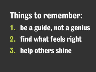 Things to remember: 
1. be a guide, not a genius 
2. find what feels right 
3. help others shine 
 