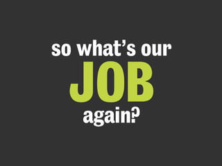 so what’s our 
JOB again? 
 