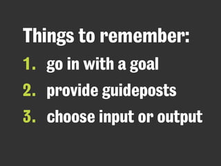 Things to remember: 
1. go in with a goal 
2. provide guideposts 
3. choose input or output 
 