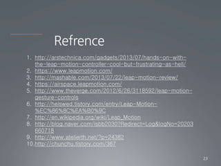 Refrence
23
1. http://arstechnica.com/gadgets/2013/07/hands-on-with-
the-leap-motion-controller-cool-but-frustrating-as-hell/
2. https://www.leapmotion.com/
3. http://mashable.com/2013/07/22/leap-motion-review/
4. https://airspace.leapmotion.com/
5. http://www.theverge.com/2012/6/26/3118592/leap-motion-
gesture-controls
6. http://heiswed.tistory.com/entry/Leap-Motion-
%EC%86%8C%EA%B0%9C
7. http://en.wikipedia.org/wiki/Leap_Motion
8. http://blog.naver.com/isbb2030?Redirect=Log&logNo=20203
660718
9. http://www.atelierth.net/?p=24382
10.http://chunchu.tistory.com/367
 