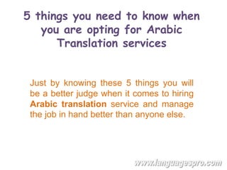 5 things you need to know when
you are opting for Arabic
Translation services
Just by knowing these 5 things you will
be a better judge when it comes to hiring
Arabic translation service and manage
the job in hand better than anyone else.
 