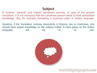 Subject
It involves, “general” and “expert” translation services. In case of the general
translation, it is not necessary that the concerned person needs to have specialized
knowledge. Say for example translating a business letter in Arabic language.
However, if the translation involves documents in finance, law or medicines, one
should have expert knowledge on the subject matter. A mere grasp on the Arabic
language will be of no use.
 