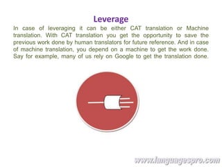 Leverage
In case of leveraging it can be either CAT translation or Machine
translation. With CAT translation you get the opportunity to save the
previous work done by human translators for future reference. And in case
of machine translation, you depend on a machine to get the work done.
Say for example, many of us rely on Google to get the translation done.
 