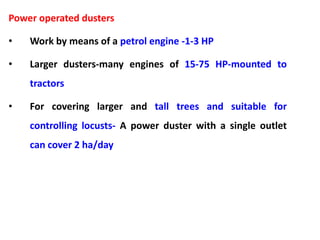 Power operated dusters
• Work by means of a petrol engine -1-3 HP
• Larger dusters-many engines of 15-75 HP-mounted to
tractors
• For covering larger and tall trees and suitable for
controlling locusts- A power duster with a single outlet
can cover 2 ha/day
 
