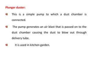 Plunger duster:
This is a simple pump to which a dust chamber is
connected.
The pump generates an air blast that is passed on to the
dust chamber causing the dust to blow out through
delivery tube.
It is used in kitchen garden.
 