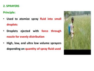 2. SPRAYERS
Principle:
• Used to atomize spray fluid into small
droplets
• Droplets ejected with force through
nozzle for evenly distribution
• High, low, and ultra low volume sprayers
depending on quantity of spray fluid used
 