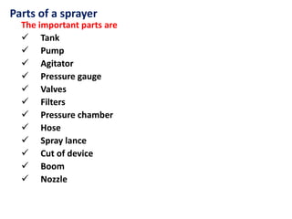 Parts of a sprayer
The important parts are
 Tank
 Pump
 Agitator
 Pressure gauge
 Valves
 Filters
 Pressure chamber
 Hose
 Spray lance
 Cut of device
 Boom
 Nozzle
 