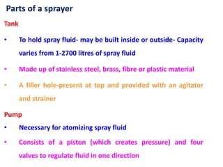 Parts of a sprayer
Tank
• To hold spray fluid- may be built inside or outside- Capacity
varies from 1-2700 litres of spray fluid
• Made up of stainless steel, brass, fibre or plastic material
• A filler hole-present at top and provided with an agitator
and strainer
Pump
• Necessary for atomizing spray fluid
• Consists of a piston (which creates pressure) and four
valves to regulate fluid in one direction
 