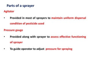 Parts of a sprayer
Agitator
• Provided in most of sprayers to maintain uniform dispersal
condition of pesticide used
Pressure gauge
• Provided along with sprayer to assess effective functioning
of sprayer
• To guide operator to adjust pressure for spraying
 