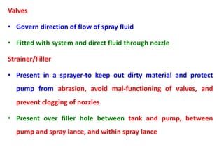 Valves
• Govern direction of flow of spray fluid
• Fitted with system and direct fluid through nozzle
Strainer/Filler
• Present in a sprayer-to keep out dirty material and protect
pump from abrasion, avoid mal-functioning of valves, and
prevent clogging of nozzles
• Present over filler hole between tank and pump, between
pump and spray lance, and within spray lance
 