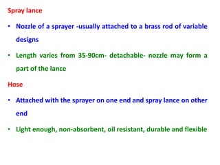 Spray lance
• Nozzle of a sprayer -usually attached to a brass rod of variable
designs
• Length varies from 35-90cm- detachable- nozzle may form a
part of the lance
Hose
• Attached with the sprayer on one end and spray lance on other
end
• Light enough, non-absorbent, oil resistant, durable and flexible
 