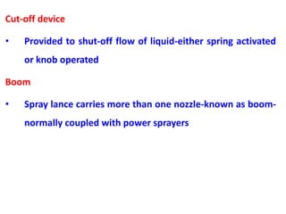 Cut-off device
• Provided to shut-off flow of liquid-either spring activated
or knob operated
Boom
• Spray lance carries more than one nozzle-known as boom-
normally coupled with power sprayers
 