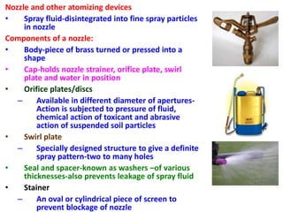 Nozzle and other atomizing devices
• Spray fluid-disintegrated into fine spray particles
in nozzle
Components of a nozzle:
• Body-piece of brass turned or pressed into a
shape
• Cap-holds nozzle strainer, orifice plate, swirl
plate and water in position
• Orifice plates/discs
– Available in different diameter of apertures-
Action is subjected to pressure of fluid,
chemical action of toxicant and abrasive
action of suspended soil particles
• Swirl plate
– Specially designed structure to give a definite
spray pattern-two to many holes
• Seal and spacer-known as washers –of various
thicknesses-also prevents leakage of spray fluid
• Stainer
– An oval or cylindrical piece of screen to
prevent blockage of nozzle
 