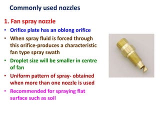 Commonly used nozzles
1. Fan spray nozzle
• Orifice plate has an oblong orifice
• When spray fluid is forced through
this orifice-produces a characteristic
fan type spray swath
• Droplet size will be smaller in centre
of fan
• Uniform pattern of spray- obtained
when more than one nozzle is used
• Recommended for spraying flat
surface such as soil
 