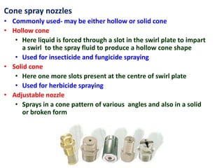Cone spray nozzles
• Commonly used- may be either hollow or solid cone
• Hollow cone
• Here liquid is forced through a slot in the swirl plate to impart
a swirl to the spray fluid to produce a hollow cone shape
• Used for insecticide and fungicide spraying
• Solid cone
• Here one more slots present at the centre of swirl plate
• Used for herbicide spraying
• Adjustable nozzle
• Sprays in a cone pattern of various angles and also in a solid
or broken form
 