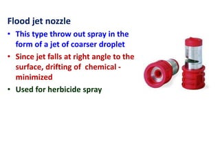 Flood jet nozzle
• This type throw out spray in the
form of a jet of coarser droplet
• Since jet falls at right angle to the
surface, drifting of chemical -
minimized
• Used for herbicide spray
 