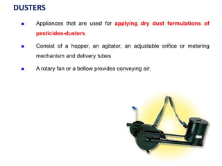 DUSTERS
 Appliances that are used for applying dry dust formulations of
pesticides-dusters
 Consist of a hopper, an agitator, an adjustable orifice or metering
mechanism and delivery tubes
 A rotary fan or a bellow provides conveying air.
 