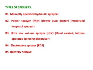 TYPES OF SPRAYERS:
B1. Manually operated hydraulic sprayers
B2. Power sprayer (Mist blower cum duster) (motorized
knapsack sprayer)
B3. Ultra low volume sprayer (ULV) (Hand carried, battery
operated spinning dissprayer)
B4. Electrodyne sprayer (EDS)
B5. BATTERY SPRAYE
 