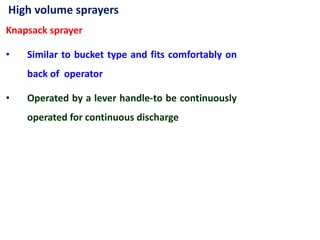 High volume sprayers
Knapsack sprayer
• Similar to bucket type and fits comfortably on
back of operator
• Operated by a lever handle-to be continuously
operated for continuous discharge
 