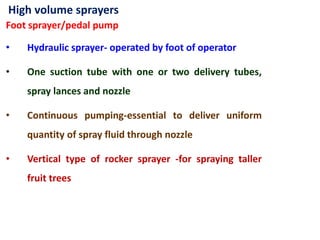 High volume sprayers
Foot sprayer/pedal pump
• Hydraulic sprayer- operated by foot of operator
• One suction tube with one or two delivery tubes,
spray lances and nozzle
• Continuous pumping-essential to deliver uniform
quantity of spray fluid through nozzle
• Vertical type of rocker sprayer -for spraying taller
fruit trees
 