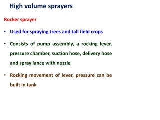 High volume sprayers
Rocker sprayer
• Used for spraying trees and tall field crops
• Consists of pump assembly, a rocking lever,
pressure chamber, suction hose, delivery hose
and spray lance with nozzle
• Rocking movement of lever, pressure can be
built in tank
 