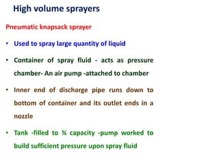 High volume sprayers
Pneumatic knapsack sprayer
• Used to spray large quantity of liquid
• Container of spray fluid - acts as pressure
chamber- An air pump -attached to chamber
• Inner end of discharge pipe runs down to
bottom of container and its outlet ends in a
nozzle
• Tank -filled to ¾ capacity -pump worked to
build sufficient pressure upon spray fluid
 