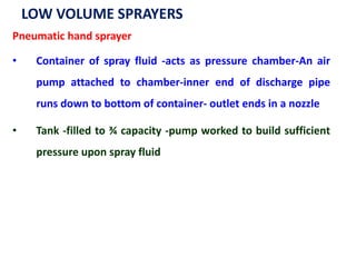 LOW VOLUME SPRAYERS
Pneumatic hand sprayer
• Container of spray fluid -acts as pressure chamber-An air
pump attached to chamber-inner end of discharge pipe
runs down to bottom of container- outlet ends in a nozzle
• Tank -filled to ¾ capacity -pump worked to build sufficient
pressure upon spray fluid
 
