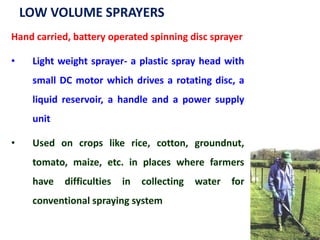 LOW VOLUME SPRAYERS
Hand carried, battery operated spinning disc sprayer
• Light weight sprayer- a plastic spray head with
small DC motor which drives a rotating disc, a
liquid reservoir, a handle and a power supply
unit
• Used on crops like rice, cotton, groundnut,
tomato, maize, etc. in places where farmers
have difficulties in collecting water for
conventional spraying system
 
