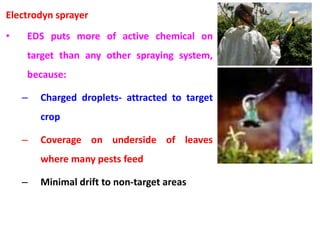 Electrodyn sprayer
• EDS puts more of active chemical on
target than any other spraying system,
because:
– Charged droplets- attracted to target
crop
– Coverage on underside of leaves
where many pests feed
– Minimal drift to non-target areas
 
