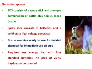Electrodyn sprayer
• EDS consists of a spray stick and a unique
combination of bottle plus nozzle, called
bozzle
• Spray stick consists of batteries and a
solid-state high voltage generator
• Bozzle contains ready to use formulated
chemical for immediate use on crop
• Requires less energy, i.e. with four
standard batteries. An area of 25-40
ha/day can be covered
 