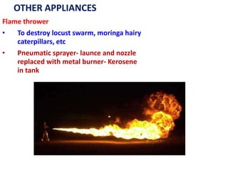 OTHER APPLIANCES
Flame thrower
• To destroy locust swarm, moringa hairy
caterpillars, etc
• Pneumatic sprayer- launce and nozzle
replaced with metal burner- Kerosene
in tank
 