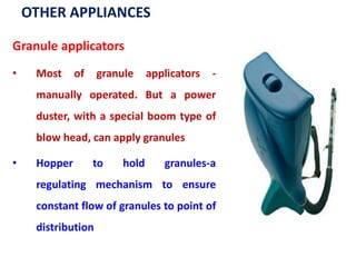 OTHER APPLIANCES
Granule applicators
• Most of granule applicators -
manually operated. But a power
duster, with a special boom type of
blow head, can apply granules
• Hopper to hold granules-a
regulating mechanism to ensure
constant flow of granules to point of
distribution
 