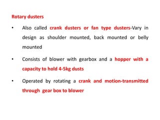 Rotary dusters
• Also called crank dusters or fan type dusters-Vary in
design as shoulder mounted, back mounted or belly
mounted
• Consists of blower with gearbox and a hopper with a
capacity to hold 4-5kg dusts
• Operated by rotating a crank and motion-transmitted
through gear box to blower
 