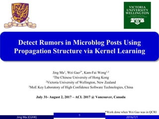 Jing Ma (CUHK) 2016/7/1
1
Detect Rumors in Microblog Posts Using
Propagation Structure via Kernel Learning
Jing Ma1, Wei Gao2*, Kam-Fai Wong1,3
1The Chinese University of Hong Kong
2Victoria University of Wellington, New Zealand
3MoE Key Laboratory of High Confidence Software Technologies, China
July 31- August 2, 2017 – ACL 2017 @ Vancouver, Canada
*Work done when Wei Gao was in QCRI
 