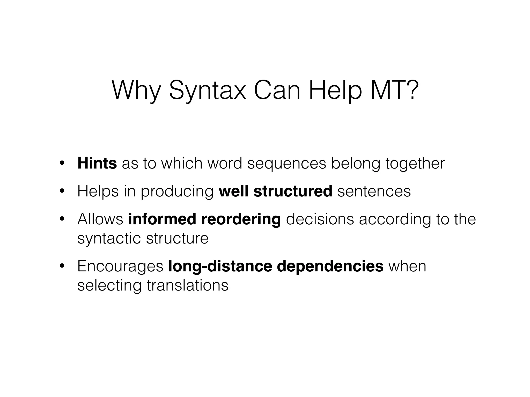 • Hints as to which word sequences belong together
• Helps in producing well structured sentences
• Allows informed reordering decisions according to the
syntactic structure
• Encourages long-distance dependencies when
selecting translations
Why Syntax Can Help MT?
 