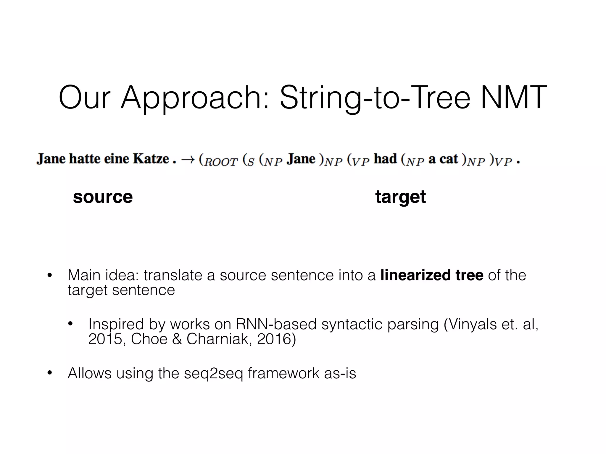 Our Approach: String-to-Tree NMT
• Main idea: translate a source sentence into a linearized tree of the
target sentence
• Inspired by works on RNN-based syntactic parsing (Vinyals et. al,  
2015, Choe & Charniak, 2016)
• Allows using the seq2seq framework as-is
source target
 