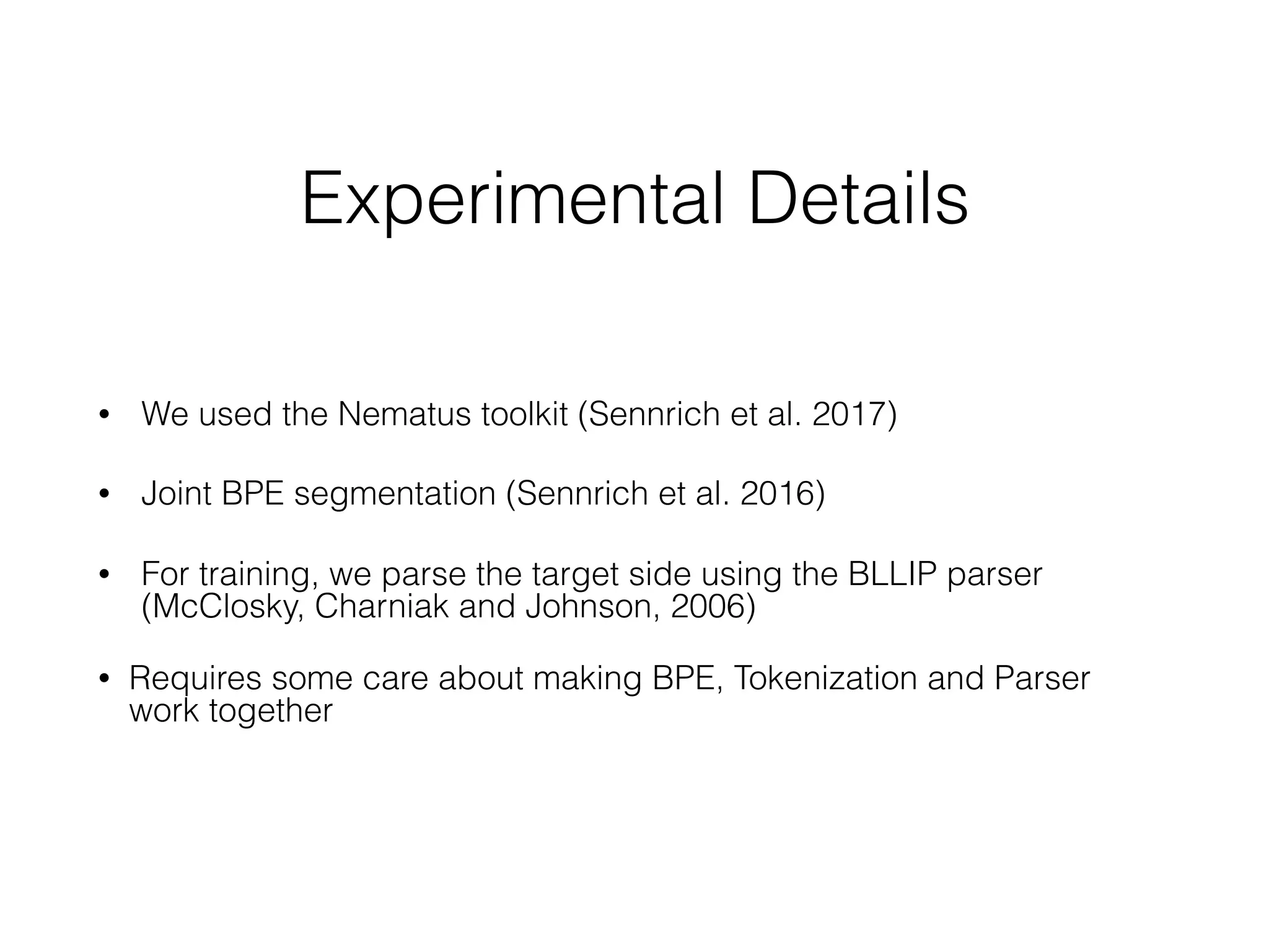Experimental Details
• We used the Nematus toolkit (Sennrich et al. 2017) 
• Joint BPE segmentation (Sennrich et al. 2016)
• For training, we parse the target side using the BLLIP parser
(McClosky, Charniak and Johnson, 2006)
• Requires some care about making BPE, Tokenization and Parser
work together
 