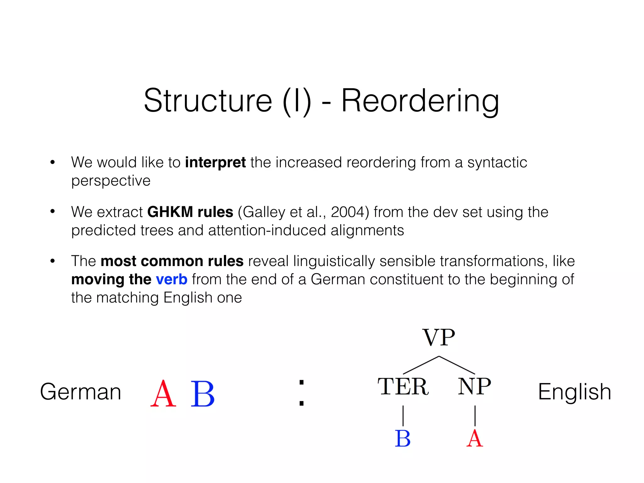 Structure (I) - Reordering
• We would like to interpret the increased reordering from a syntactic
perspective
• We extract GHKM rules (Galley et al., 2004) from the dev set using the
predicted trees and attention-induced alignments
• The most common rules reveal linguistically sensible transformations, like
moving the verb from the end of a German constituent to the beginning of
the matching English one
German English:
 