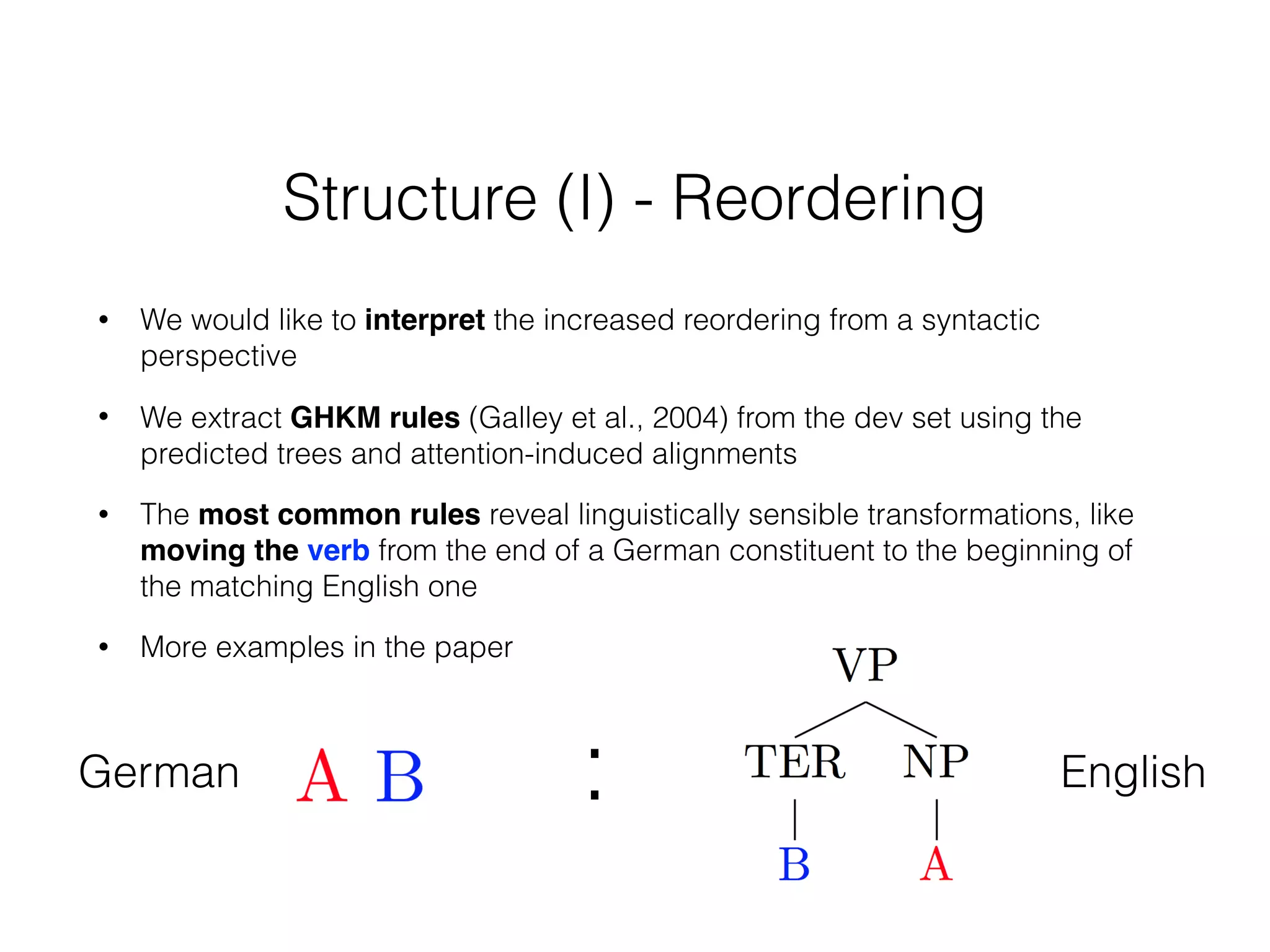 Structure (I) - Reordering
• We would like to interpret the increased reordering from a syntactic
perspective
• We extract GHKM rules (Galley et al., 2004) from the dev set using the
predicted trees and attention-induced alignments
• The most common rules reveal linguistically sensible transformations, like
moving the verb from the end of a German constituent to the beginning of
the matching English one
• More examples in the paper
German English:
 