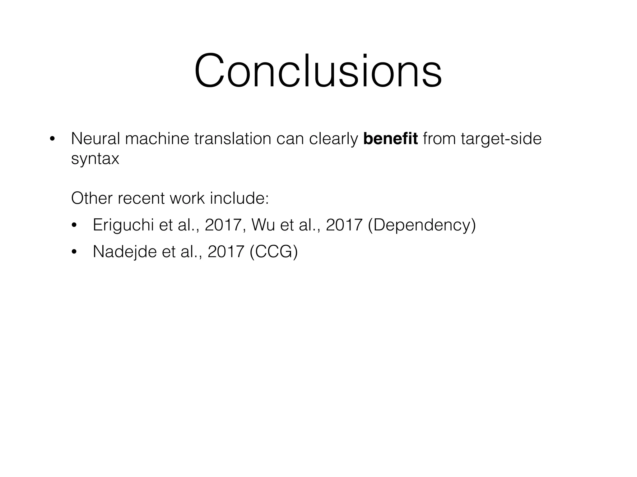 Conclusions
• Neural machine translation can clearly beneﬁt from target-side
syntax  
 
Other recent work include:
• Eriguchi et al., 2017, Wu et al., 2017 (Dependency)
• Nadejde et al., 2017 (CCG)
 