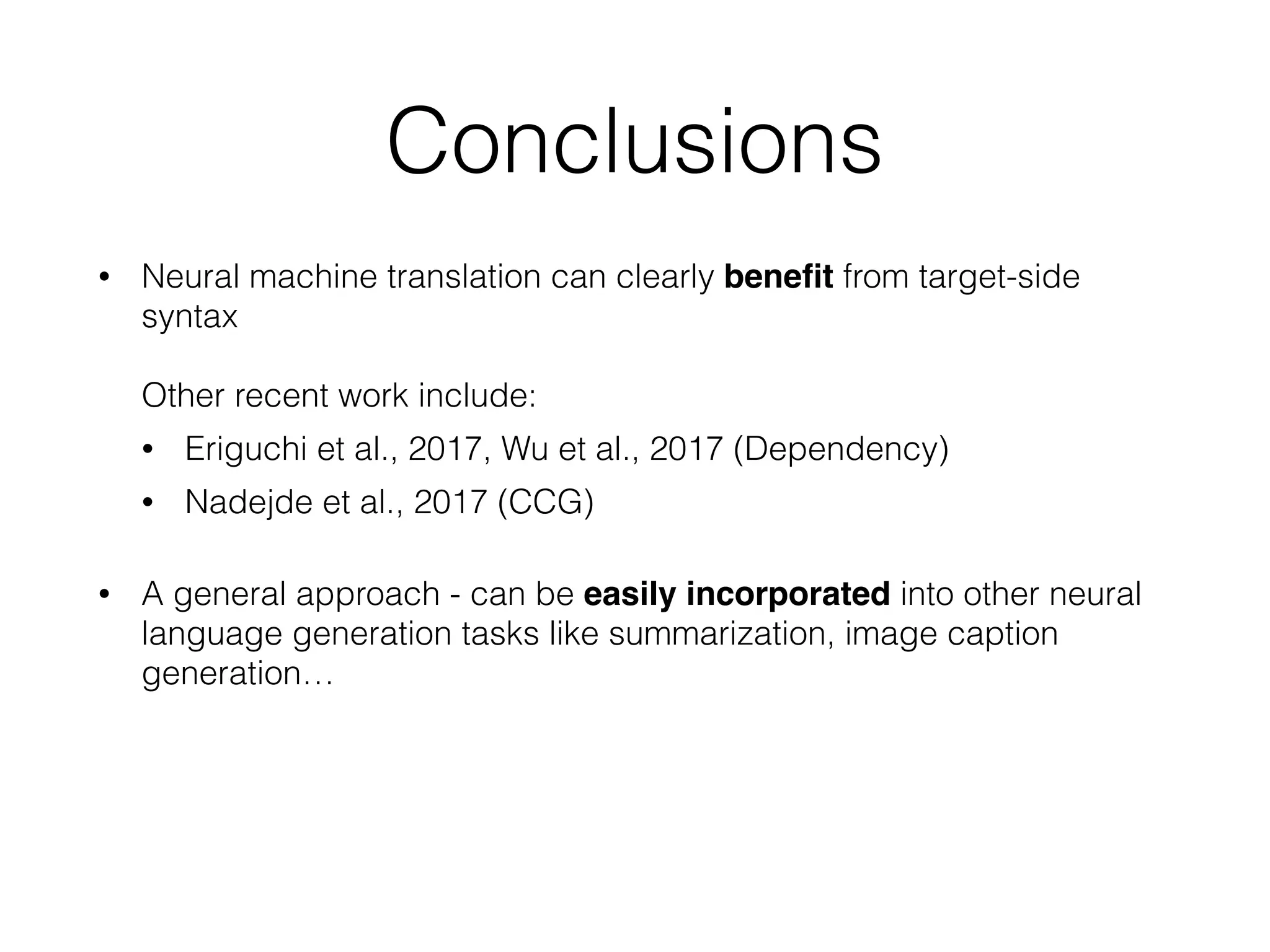 Conclusions
• Neural machine translation can clearly beneﬁt from target-side
syntax  
 
Other recent work include:
• Eriguchi et al., 2017, Wu et al., 2017 (Dependency)
• Nadejde et al., 2017 (CCG)
• A general approach - can be easily incorporated into other neural
language generation tasks like summarization, image caption
generation…
 